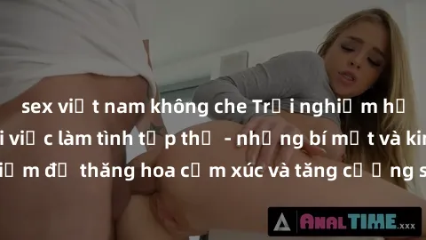 sex việt nam không che Trải nghiệm hứng khởi cùng với việc làm tình tập thể - những bí mật và kinh nghiệm để thăng hoa cảm xúc và tăng cường sự gắn kết trong mối quan hệ