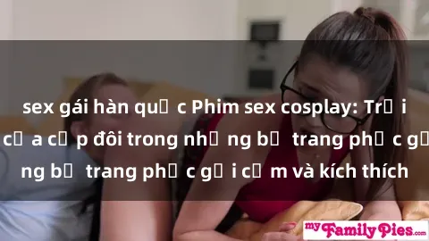 sex gái hàn quốc Phim sex cosplay: Trải nghiệm tuyệt vời của cặp đôi trong những bộ trang phục gợi cảm và kích thích