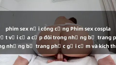 phim sex nơi công cộng Phim sex cosplay: Trải nghiệm tuyệt vời của cặp đôi trong những bộ trang phục gợi cảm và kích thích