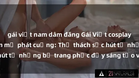 gái việt nam dâm đãng Gái Việt cosplay sexy khiến fan hâm mộ phát cuồng: Thử thách sức hút từ những bộ trang phục đầy sáng tạo và quyến rũ!