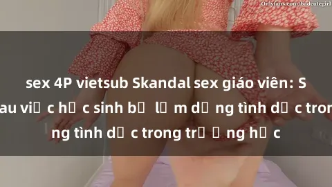 sex 4P vietsub Skandal sex giáo viên: Sự thật đằng sau việc học sinh bị lạm dụng tình dục trong trường học
