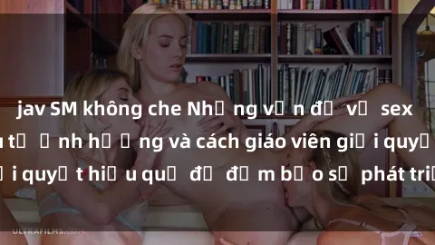 jav SM không che Những vấn đề về sex học sinh: Các yếu tố ảnh hưởng và cách giáo viên giải quyết hiệu quả để đảm bảo sự phát triển toàn diện.