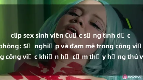 clip sex sinh viên Cuộc sống tình dục của nhân viên văn phòng: Sự nghiệp và đam mê trong công việc khiến họ cảm thấy hứng thú với tình dục?