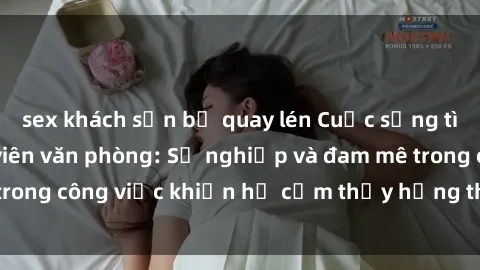 sex khách sạn bị quay lén Cuộc sống tình dục của nhân viên văn phòng: Sự nghiệp và đam mê trong công việc khiến họ cảm thấy hứng thú với tình dục?