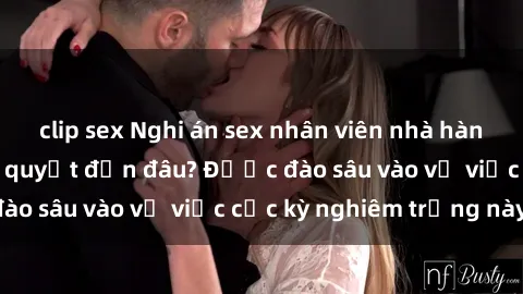 clip sex Nghi án sex nhân viên nhà hàng: Hậu quả và hậu quyết đến đâu? Được đào sâu vào vụ việc cực kỳ nghiêm trọng này.