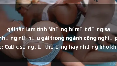 gái tân làm tình Những bí mật đằng sau cuộc sống của những nữ hầu gái trong ngành công nghiệp sex: Cuộc sống, lẽ thường hay những khó khăn mà họ phải đối mặt.