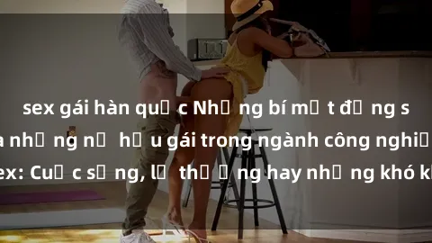 sex gái hàn quốc Những bí mật đằng sau cuộc sống của những nữ hầu gái trong ngành công nghiệp sex: Cuộc sống, lẽ thường hay những khó khăn mà họ phải đối mặt.
