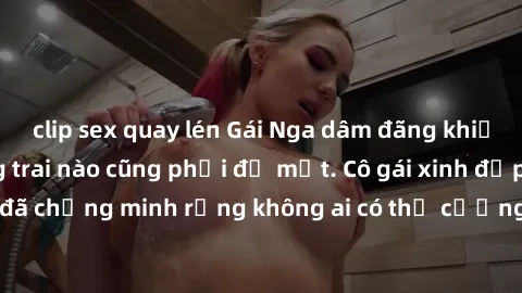 clip sex quay lén Gái Nga dâm đãng khiến tim bất cứ chàng trai nào cũng phải đỏ mặt. Cô gái xinh đẹp này đã chứng minh rằng không ai có thể cưỡng lại khi cô làm tình đắm say.