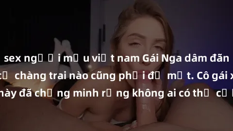 sex người mẫu việt nam Gái Nga dâm đãng khiến tim bất cứ chàng trai nào cũng phải đỏ mặt. Cô gái xinh đẹp này đã chứng minh rằng không ai có thể cưỡng lại khi cô làm tình đắm say.