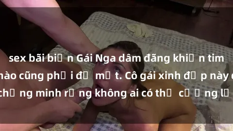 sex bãi biển Gái Nga dâm đãng khiến tim bất cứ chàng trai nào cũng phải đỏ mặt. Cô gái xinh đẹp này đã chứng minh rằng không ai có thể cưỡng lại khi cô làm tình đắm say.