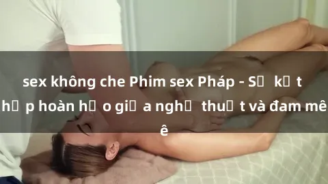 sex không che Phim sex Pháp - Sự kết hợp hoàn hảo giữa nghệ thuật và đam mê