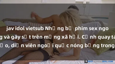 jav idol vietsub Những bộ phim sex ngoại quốc nổi tiếng và gây sốt trên mạng xã hội. Cảnh quay táo bạo, diễn viên ngoại quốc nóng bỏng trong các tác phẩm đỉnh cao.