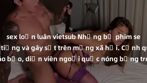 sex loạn luân vietsub Những bộ phim sex ngoại quốc nổi tiếng và gây sốt trên mạng xã hội. Cảnh quay táo bạo, diễn viên ngoại quốc nóng bỏng trong các tác phẩm đỉnh cao.