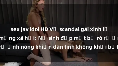 sex jav idol HD Vụ scandal gái xinh lộ hàng gây sốt trên mạng xã hội: Nữ sinh đẹp mắt bị rò rỉ ảnh nóng khiến dân tình không khỏi bất ngờ và phẫn nộ!