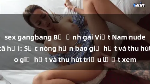 sex gangbang Bộ ảnh gái Việt Nam nude gây sốt mạng xã hội: Sắc nóng hơn bao giờ hết và thu hút triệu lượt xem