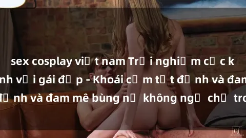 sex cosplay việt nam Trải nghiệm cực kỳ thú vị khi làm tình với gái đẹp - Khoái cảm tột đỉnh và đam mê bùng nổ không ngờ chỉ trong một đêm!