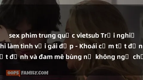 sex phim trung quốc vietsub Trải nghiệm cực kỳ thú vị khi làm tình với gái đẹp - Khoái cảm tột đỉnh và đam mê bùng nổ không ngờ chỉ trong một đêm!