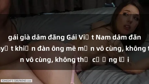 gái già dâm đãng Gái Việt Nam dâm đãng: Những bí quyết khiến đàn ông mê mẩn vô cùng, không thể cưỡng lại