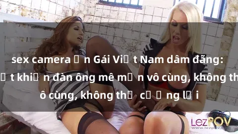 sex camera ẩn Gái Việt Nam dâm đãng: Những bí quyết khiến đàn ông mê mẩn vô cùng, không thể cưỡng lại