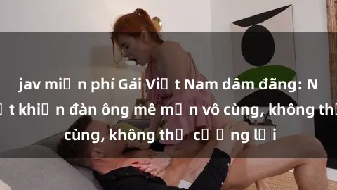 jav miễn phí Gái Việt Nam dâm đãng: Những bí quyết khiến đàn ông mê mẩn vô cùng, không thể cưỡng lại