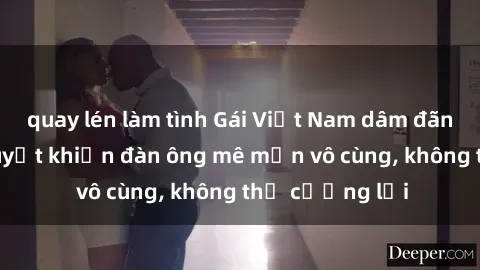 quay lén làm tình Gái Việt Nam dâm đãng: Những bí quyết khiến đàn ông mê mẩn vô cùng, không thể cưỡng lại