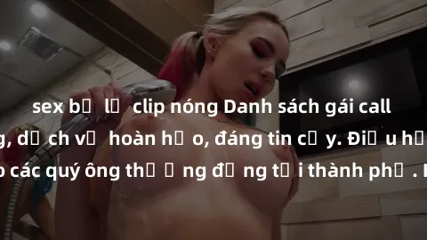 sex bị lộ clip nóng Danh sách gái call girl vip chất lượng, dịch vụ hoàn hảo, đáng tin cậy. Điều hấp dẫn cho các quý ông thượng đẳng tại thành phố. Hãy nhấc máy và đặt lịch ngay!