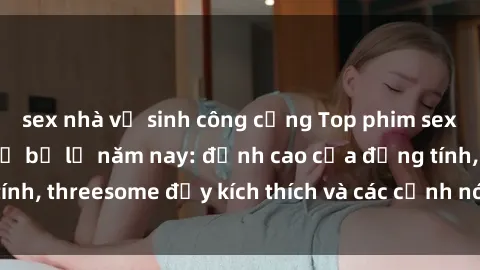 sex nhà vệ sinh công cộng Top phim sex hot nhất không thể bỏ lỡ năm nay: đỉnh cao của đồng tính, threesome đầy kích thích và các cảnh nóng đang gây sốt!
