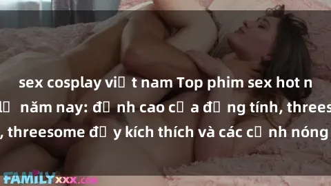 sex cosplay việt nam Top phim sex hot nhất không thể bỏ lỡ năm nay: đỉnh cao của đồng tính, threesome đầy kích thích và các cảnh nóng đang gây sốt!