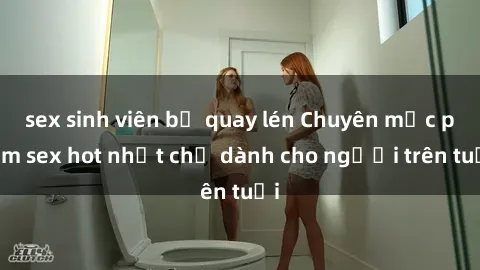 sex sinh viên bị quay lén Chuyên mục phim sex hot nhất chỉ dành cho người trên tuổi