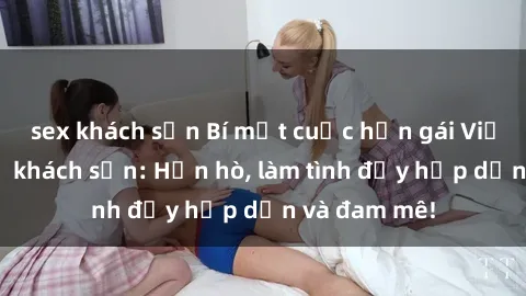 sex khách sạn Bí mật cuộc hẹn gái Việt lần đầu ở khách sạn: Hẹn hò, làm tình đầy hấp dẫn và đam mê!