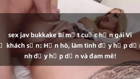 sex jav bukkake Bí mật cuộc hẹn gái Việt lần đầu ở khách sạn: Hẹn hò, làm tình đầy hấp dẫn và đam mê!
