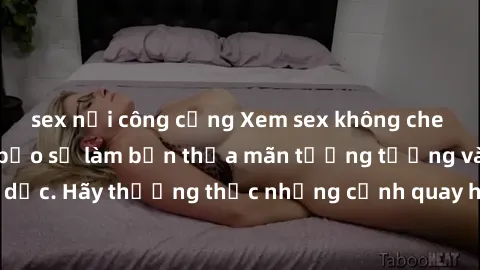 sex nơi công cộng Xem sex không che HD miễn phí đảm bảo sẽ làm bạn thỏa mãn tưởng tượng và nhu cầu tình dục. Hãy thưởng thức những cảnh quay hấp dẫn và mãnh liệt ngay bây giờ!