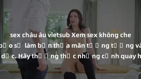 sex châu âu vietsub Xem sex không che HD miễn phí đảm bảo sẽ làm bạn thỏa mãn tưởng tượng và nhu cầu tình dục. Hãy thưởng thức những cảnh quay hấp dẫn và mãnh liệt ngay bây giờ!