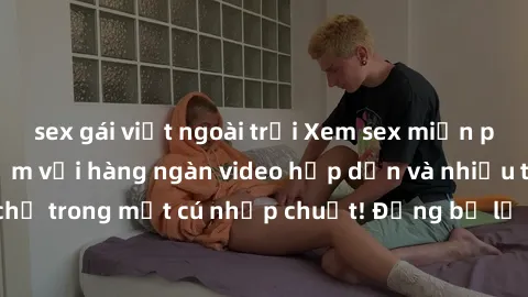 sex gái việt ngoài trời Xem sex miễn phí: Cùng trải nghiệm với hàng ngàn video hấp dẫn và nhiều thể loại đa dạng chỉ trong một cú nhấp chuột! Đừng bỏ lỡ cơ hội thưởng thức tuyệt vời này ngay hôm nay!