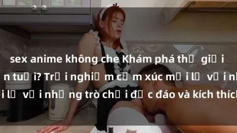sex anime không che Khám phá thế giới sex trực tuyến: Hơn tuổi? Trải nghiệm cảm xúc mới lạ với những trò chơi độc đáo và kích thích người lớn
