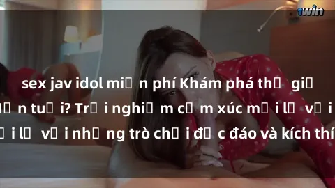 sex jav idol miễn phí Khám phá thế giới sex trực tuyến: Hơn tuổi? Trải nghiệm cảm xúc mới lạ với những trò chơi độc đáo và kích thích người lớn