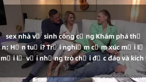 sex nhà vệ sinh công cộng Khám phá thế giới sex trực tuyến: Hơn tuổi? Trải nghiệm cảm xúc mới lạ với những trò chơi độc đáo và kích thích người lớn