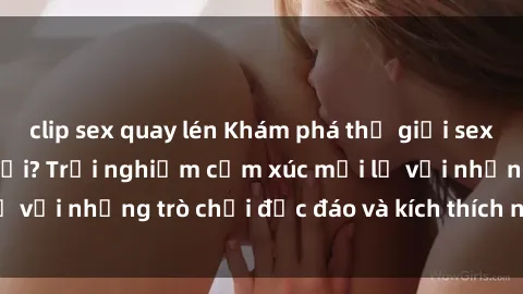 clip sex quay lén Khám phá thế giới sex trực tuyến: Hơn tuổi? Trải nghiệm cảm xúc mới lạ với những trò chơi độc đáo và kích thích người lớn