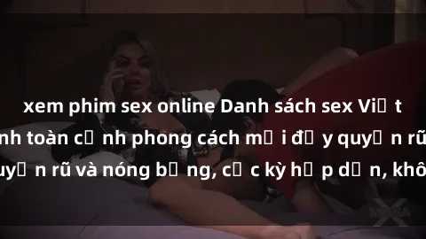 xem phim sex online Danh sách sex Việt Nam không che - Ảnh toàn cảnh phong cách mới đầy quyến rũ và nóng bỏng, cực kỳ hấp dẫn, không thể bỏ qua!