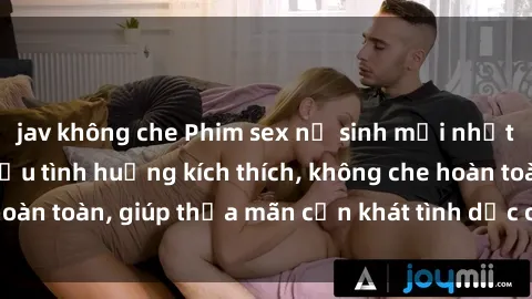 jav không che Phim sex nữ sinh mới nhất: Trải nghiệm nhiều tình huống kích thích, không che hoàn toàn, giúp thỏa mãn cơn khát tình dục của các bạn trẻ
