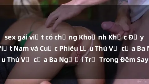 sex gái việt có chồng Khoảnh Khắc Đầy Kịch Tính: Sex  Việt Nam và Cuộc Phiêu Lưu Thú Vị của Ba Người Trẻ Trong Đêm Say Đắm