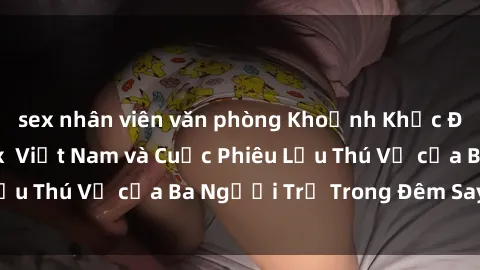 sex nhân viên văn phòng Khoảnh Khắc Đầy Kịch Tính: Sex  Việt Nam và Cuộc Phiêu Lưu Thú Vị của Ba Người Trẻ Trong Đêm Say Đắm
