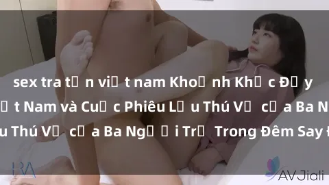 sex tra tấn việt nam Khoảnh Khắc Đầy Kịch Tính: Sex  Việt Nam và Cuộc Phiêu Lưu Thú Vị của Ba Người Trẻ Trong Đêm Say Đắm
