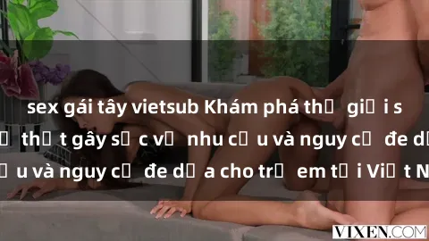 sex gái tây vietsub Khám phá thế giới sex loli Việt Nam: Sự thật gây sốc về nhu cầu và nguy cơ đe dọa cho trẻ em tại Việt Nam