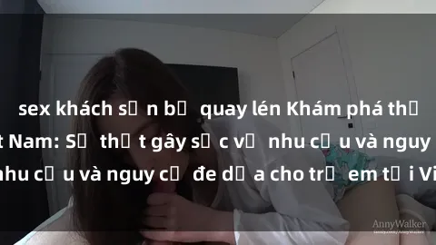 sex khách sạn bị quay lén Khám phá thế giới sex loli Việt Nam: Sự thật gây sốc về nhu cầu và nguy cơ đe dọa cho trẻ em tại Việt Nam