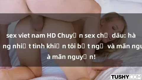 sex viet nam HD Chuyện sex chị dâu: hành động nhiệt tình khiến tôi bất ngờ và mãn nguyện!