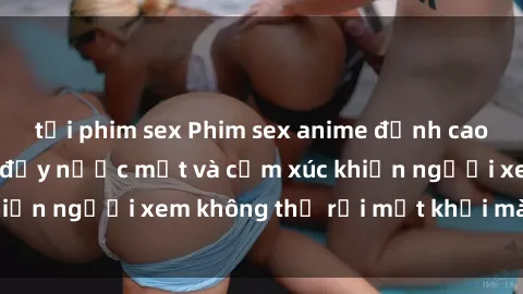 tải phim sex Phim sex anime đỉnh cao: Những tác phẩm đầy nước mắt và cảm xúc khiến người xem không thể rời mắt khỏi màn hình