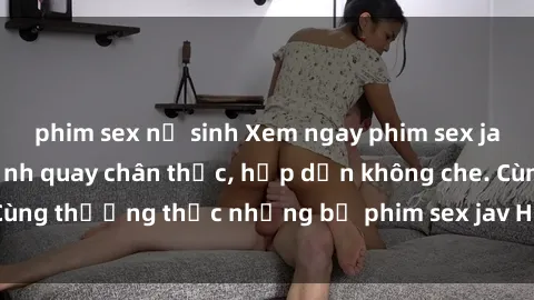 phim sex nữ sinh Xem ngay phim sex jav HD với những cảnh quay chân thực, hấp dẫn không che. Cùng thưởng thức những bộ phim sex jav HD hot nhất hiện nay!