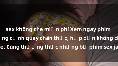 sex không che miễn phí Xem ngay phim sex jav HD với những cảnh quay chân thực, hấp dẫn không che. Cùng thưởng thức những bộ phim sex jav HD hot nhất hiện nay!